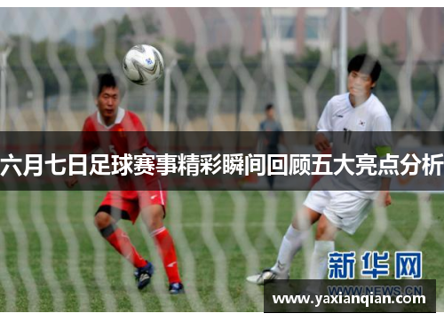 六月七日足球赛事精彩瞬间回顾五大亮点分析