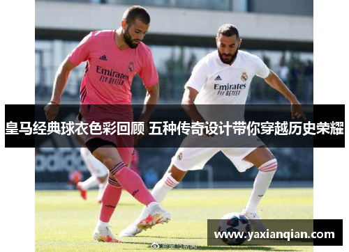 皇马经典球衣色彩回顾 五种传奇设计带你穿越历史荣耀