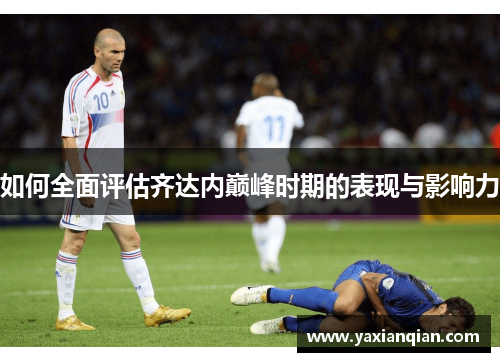 如何全面评估齐达内巅峰时期的表现与影响力 如何全面评估齐达内巅峰时期的表现与影响力